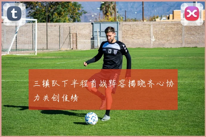 三镇队下半程首战阵容揭晓齐心协力共创佳绩