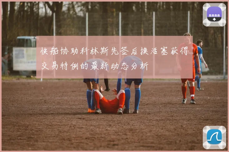 快船协助科林斯先签后换活塞获得交易特例的最新动态分析