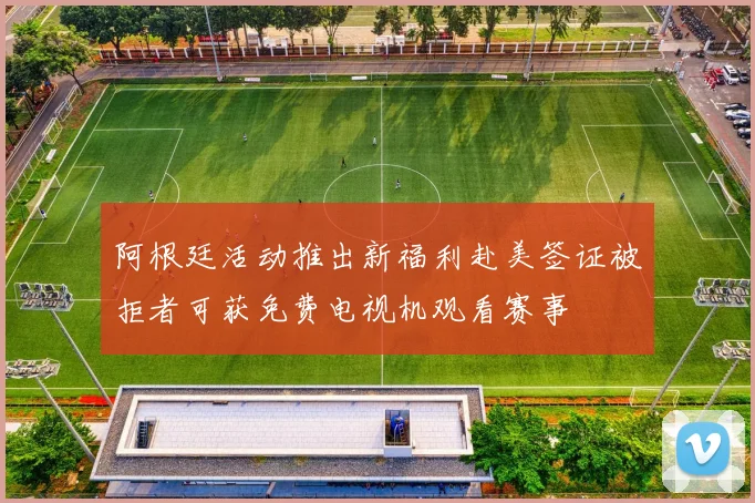 阿根廷活动推出新福利赴美签证被拒者可获免费电视机观看赛事