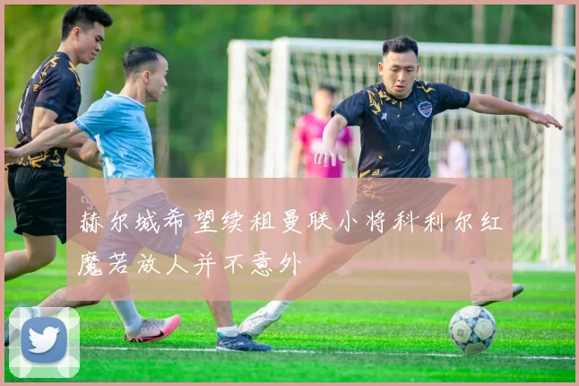 赫尔城希望续租曼联小将科利尔红魔若放人并不意外