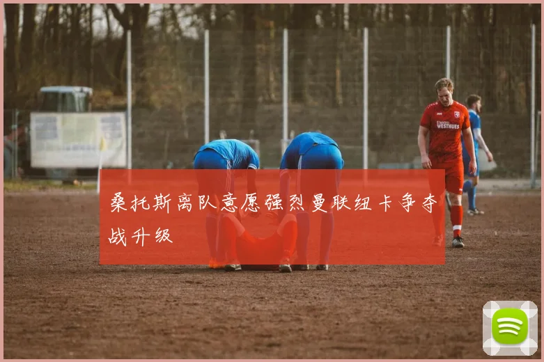 桑托斯离队意愿强烈曼联纽卡争夺战升级