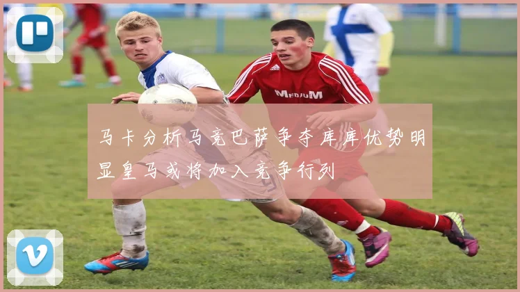 马卡分析马竞巴萨争夺库库优势明显皇马或将加入竞争行列