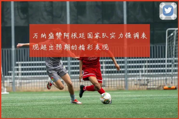 万纳盛赞阿根廷国家队实力强调表现超出预期的精彩表现