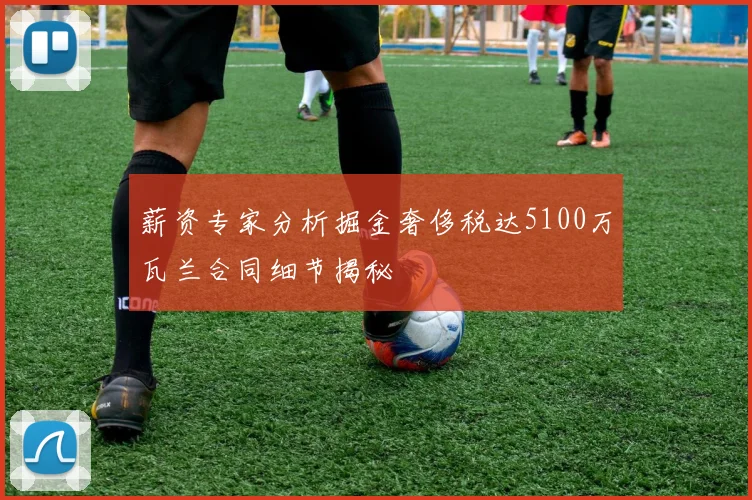 薪资专家分析掘金奢侈税达5100万瓦兰合同细节揭秘
