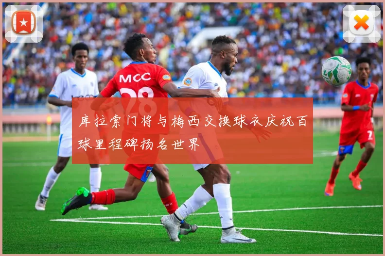 库拉索门将与梅西交换球衣庆祝百球里程碑扬名世界