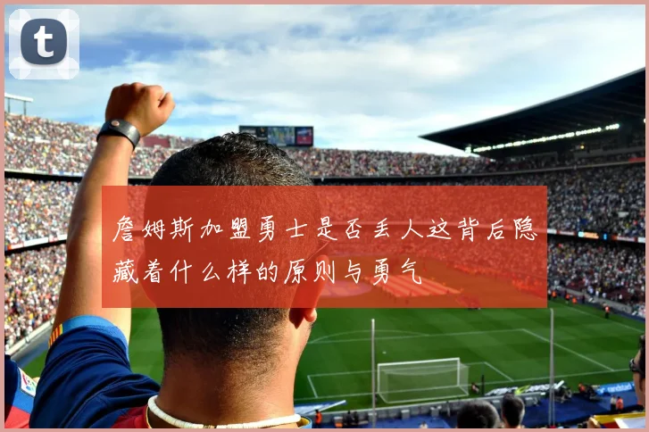 詹姆斯加盟勇士是否丢人这背后隐藏着什么样的原则与勇气