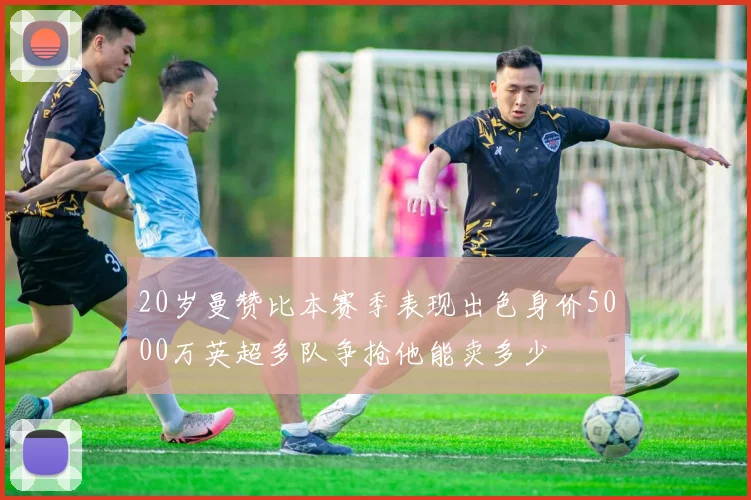 20岁曼赞比本赛季表现出色身价5000万英超多队争抢他能卖多少
