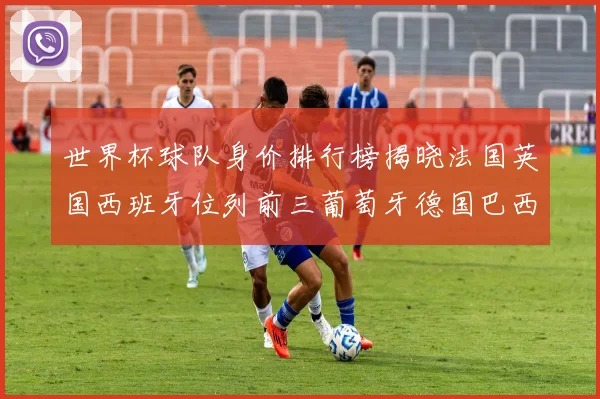 世界杯球队身价排行榜揭晓法国英国西班牙位列前三葡萄牙德国巴西身价均超九亿欧元