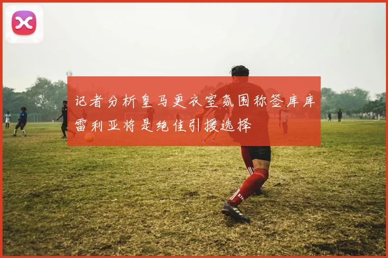 记者分析皇马更衣室氛围称签库库雷利亚将是绝佳引援选择