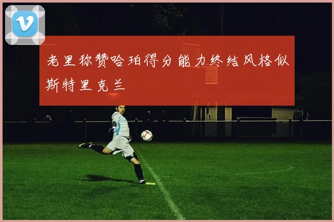 老里称赞哈珀得分能力终结风格似斯特里克兰
