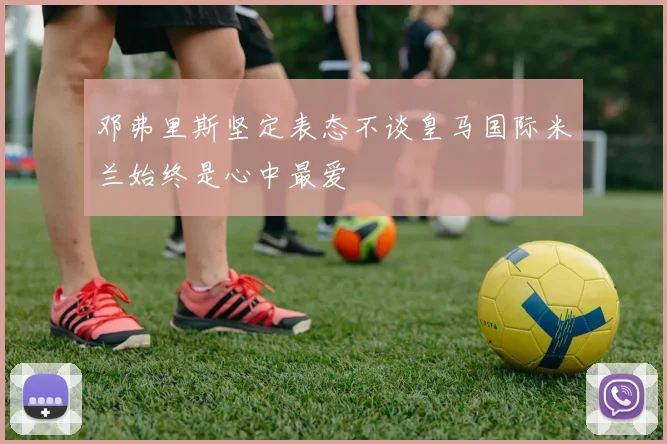邓弗里斯坚定表态不谈皇马国际米兰始终是心中最爱