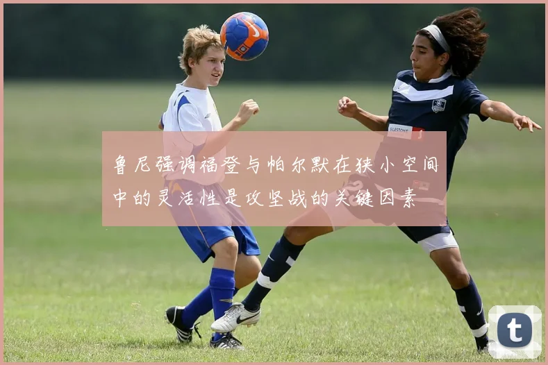 鲁尼强调福登与帕尔默在狭小空间中的灵活性是攻坚战的关键因素