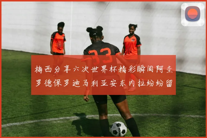 梅西分享六次世界杯精彩瞬间阿圭罗德保罗迪马利亚安东内拉纷纷留言互动