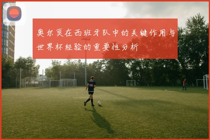 奥尔莫在西班牙队中的关键作用与世界杯经验的重要性分析