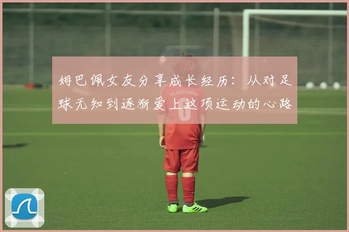 姆巴佩女友分享成长经历：从对足球无知到逐渐爱上这项运动的心路历程